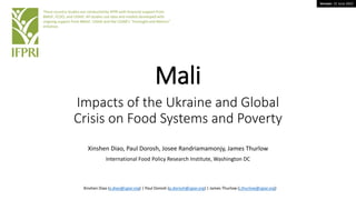 Version: 15 June 2022
Mali
Impacts of the Ukraine and Global
Crisis on Food Systems and Poverty
Xinshen Diao, Paul Dorosh, Josee Randriamamonjy, James Thurlow
International Food Policy Research Institute, Washington DC
These country studies are conducted by IFPRI with financial support from
BMGF, FCDO, and USAID. All studies use data and models developed with
ongoing support from BMGF, USAID and the CGIAR’s “Foresight and Metrics”
initiative.
Xinshen Diao (x.diao@cgiar.org) | Paul Dorosh (p.dorosh@cgiar.org) | James Thurlow (j.thurlow@cgiar.org)
 