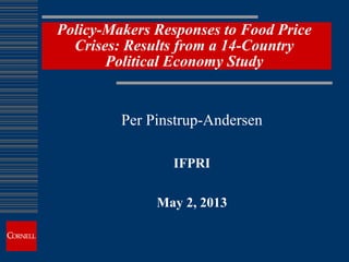 Policy-Makers Responses to Food Price
Crises: Results from a 14-Country
Political Economy Study
Per Pinstrup-Andersen
IFPRI
May 2, 2013
 
