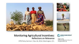 Monitoring Agricultural Incentives:
Reflections on Relevance
IFPRI Policy Seminar | Nov 18, 2016| Washington, D.C.
Holger A. Kray
Head, Africa Agriculture Policy Unit
hkray@worldbank.org
 