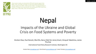 Version: 7 July 2022
Nepal
Impacts of the Ukraine and Global
Crisis on Food Systems and Poverty
Xinshen Diao, Paul Dorosh, Mia Ellis, Barun Deb Pal, Jenny Smart, Hiroyuki Takeshima, James
Thurlow
International Food Policy Research Institute, Washington DC
These country studies are conducted by IFPRI with financial support from
BMGF, FCDO, and USAID. All studies use data and models developed with
ongoing support from BMGF, USAID and the CGIAR’s “Foresight and Metrics”
initiative. The Nepal case study benefits from working with IFPRI’s South Asia
Region office in New Delhi, India, and local partners.
Xinshen Diao (x.diao@cgiar.org) | Paul Dorosh (p.dorosh@cgiar.org) | James Thurlow (j.thurlow@cgiar.org)
 