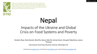 Version: 19 June 2022
Nepal
Impacts of the Ukraine and Global
Crisis on Food Systems and Poverty
Xinshen Diao, Paul Dorosh, Mia Ellis, Barun Deb Pal, Jenny Smart, Hiroyuki Takeshima, James
Thurlow
International Food Policy Research Institute, Washington DC
These country studies are conducted by IFPRI with financial support from
BMGF, FCDO, and USAID. All studies use data and models developed with
ongoing support from BMGF, USAID and the CGIAR’s “Foresight and Metrics”
initiative. The Nepal case study benefits from working with IFPRI’s South Asia
Region office in New Delhi, India, and local partners.
Xinshen Diao (x.diao@cgiar.org) | Paul Dorosh (p.dorosh@cgiar.org) | James Thurlow (j.thurlow@cgiar.org)
 