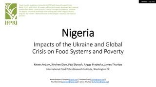 Version: 7 July 2022
Nigeria
Impacts of the Ukraine and Global
Crisis on Food Systems and Poverty
Kwaw Andam, Xinshen Diao, Paul Dorosh, Angga Pradesha, James Thurlow
International Food Policy Research Institute, Washington DC
These country studies are conducted by IFPRI with financial support from
BMGF, FCDO, and USAID. All studies use data and models developed with ongoing
support from BMGF, USAID and the CGIAR’s “Foresight and Metrics” initiative.
The Nigeria case study benefitted from working with IFPRI’s Nigeria country
program, the CGIAR’s “National Policies and Strategies” initiative, and national
partners.
Kwaw Andam (k.andam@cgiar.org) | Xinshen Diao (x.diao@cgiar.org) |
Paul Dorosh (p.dorosh@cgiar.org) | James Thurlow (j.thurlow@cgiar.org)
 