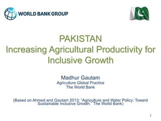 PAKISTAN 
Increasing Agricultural Productivity for 
Inclusive Growth 
Madhur Gautam 
Agriculture Global Practice 
The World Bank 
(Based on Ahmed and Gautam 2013: “Agriculture and Water Policy: Toward 
Sustainable Inclusive Growth.” The World Bank) 
1 
 