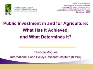 IFPRI Policy Seminar
                                             Washington DC launch of FAO’s
                                          State of Food and Agriculture 2012:
                                    Investing in Agriculture for a Better Future
                                                              22. January 2013




Public Investment in and for Agriculture:
            What Has it Achieved,
          and What Determines it?


                    Tewodaj Mogues
   International Food Policy Research Institute (IFPRI)
 
