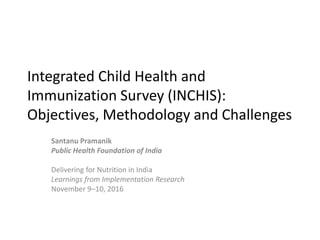 Integrated Child Health and
Immunization Survey (INCHIS):
Objectives, Methodology and Challenges
Santanu Pramanik
Public Health Foundation of India
Delivering for Nutrition in India
Learnings from Implementation Research
November 9–10, 2016
 
