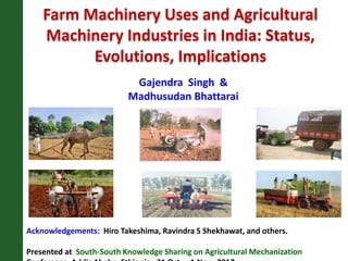 Farm Machinery Uses and Agricultural
Machinery Industries in India: Status,
Evolutions, Implications
Acknowledgements: Hiro Takeshima, Ravindra S Shekhawat, and others.
Presented at South-South Knowledge Sharing on Agricultural Mechanization
Gajendra Singh &
Madhusudan Bhattarai
 