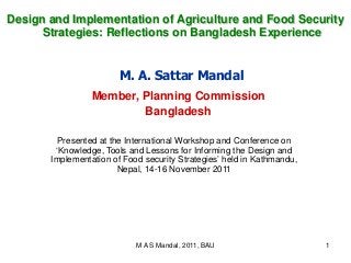 M A S Mandal, 2011, BAU 1
M. A. Sattar Mandal
Member, Planning Commission
Bangladesh
Presented at the International Workshop and Conference on
‘Knowledge, Tools and Lessons for Informing the Design and
Implementation of Food security Strategies’ held in Kathmandu,
Nepal, 14-16 November 2011
Design and Implementation of Agriculture and Food Security
Strategies: Reflections on Bangladesh Experience
 