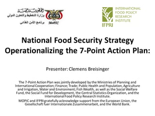 National Food Security Strategy
Operationalizing the 7-Point Action Plan:
Presenter:Clemens Breisinger
The 7-Point Action Plan was jointly developed by the Ministries of Planning and
InternationalCooperation; Finance; Trade; Public Health and Population,Agriculture
and Irrigation,Water and Environment; Fish Wealth, as well as the Social Welfare
Fund, the Social Fund for Development, the Central StatisticsOrganization, andthe
InternationalFood Policy Research Institute.
MOPIC and IFPRIgratefully acknowledge support from the European Union, the
Gesellschaft fuer Internationale Zusammenarbeit, and the World Bank.
 