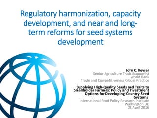 Regulatory harmonization, capacity
development, and near and long-
term reforms for seed systems
development
John C. Keyser
Senior Agriculture Trade Economist
World Bank
Trade and Competitiveness Global Practice
Supplying High-Quality Seeds and Traits to
Smallholder Farmers: Policy and Investment
Options for Developing-Country Seed
Systems
International Food Policy Research Institute
Washington DC
28 April 2016
 