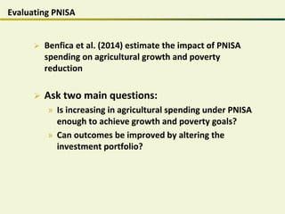 Evaluating PNISA
 Benfica et al. (2014) estimate the impact of PNISA
spending on agricultural growth and poverty
reduction
 Ask two main questions:
» Is increasing in agricultural spending under PNISA
enough to achieve growth and poverty goals?
» Can outcomes be improved by altering the
investment portfolio?
 