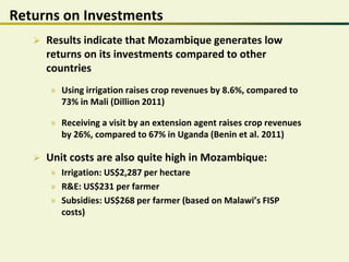 Returns on Investments
 Results indicate that Mozambique generates low
returns on its investments compared to other
countries
» Using irrigation raises crop revenues by 8.6%, compared to
73% in Mali (Dillion 2011)
» Receiving a visit by an extension agent raises crop revenues
by 26%, compared to 67% in Uganda (Benin et al. 2011)
 Unit costs are also quite high in Mozambique:
» Irrigation: US$2,287 per hectare
» R&E: US$231 per farmer
» Subsidies: US$268 per farmer (based on Malawi’s FISP
costs)
 