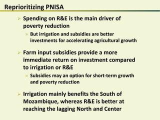 Reprioritizing PNISA
 Spending on R&E is the main driver of
poverty reduction
» But irrigation and subsidies are better
investments for accelerating agricultural growth
 Farm input subsidies provide a more
immediate return on investment compared
to irrigation or R&E
» Subsidies may an option for short-term growth
and poverty reduction
 Irrigation mainly benefits the South of
Mozambique, whereas R&E is better at
reaching the lagging North and Center
 