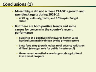 Conclusions (1)
 Mozambique did not achieve CAADP’s growth and
spending targets during 2002-12
» 4.5% agricultural growth, and 5.5% agric. Budget
share
 But there are both positive trends and some
causes for concern in the country’s recent
performance
» Evidence of a positive shift towards higher-value
horticulture (mainly driven by the private sector)
» Slow food crop growth makes rural poverty reduction
difficult (stronger role for public investment?)
» Government unveiled a new large-scale agricultural
investment program
 