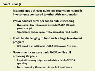 Conclusions (2)
 Mozambique achieves quite low returns on its public
investments compared to other African countries
 PNISA doubles rural per capita public spending
» Overcomes low returns and exceeds CAADP 6% agric.
growth target
» Significantly reduces poverty by promoting food staples
 It will be challenging to fund such a large investment
program
» Will require an additional US$1.8 billion over five years
 Government can scale back PNISA while still
achieving its goals
» Reprioritize away irrigation, which is a third of PNISA
spending
» Focus on raising the returns to public investments
 