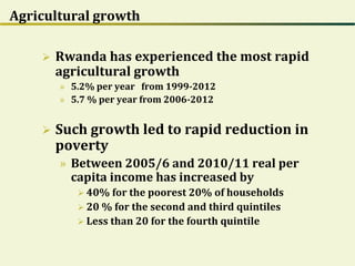 Agricultural growth
 Rwanda has experienced the most rapid
agricultural growth
» 5.2% per year from 1999-2012
» 5.7 % per year from 2006-2012
 Such growth led to rapid reduction in
poverty
» Between 2005/6 and 2010/11 real per
capita income has increased by
 40% for the poorest 20% of households
 20 % for the second and third quintiles
 Less than 20 for the fourth quintile
 