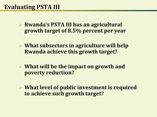 Evaluating PSTA III
 Rwanda’s PSTA III has an agricultural
growth target of 8.5% percent per year
 What subsectors in agriculture will help
Rwanda achieve this growth target?
 What will be the impact on growth and
poverty reduction?
 What level of public investment is required
to achieve such growth target?
 