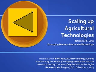 Scaling up
Agricultural
Technologies
Johannes F. Linn
Emerging Markets Forum and Brookings
Presentation at IFPRI AgriculturalTechnology Summit
Food Security in aWorld of Changing Climate and Natural
Resource Scarcity:The Role of AgriculturalTechnologies
Newseum,Washington, DC, February 12, 2014
 