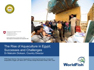 The Rise of Aquaculture in Egypt;
Successes and Challenges
Dr Malcolm Dickson, Country Director
IFPRI Egypt Seminar: The role of aquaculture in improving food security, income and
employment in Egypt. 28th March 2017, Climate Change Information Center, ARC, Cairo.
 