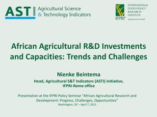 African Agricultural R&D Investments and Capacities: Trends and Challenges Nienke Beintema Head, Agricultural S&T Indicators (ASTI) initiative,IFPRI-Rome office Presentation at the IFPRI Policy Seminar “African Agricultural Research and Development: Progress, Challenges, Opportunities”Washington, DC – April 7, 2011 