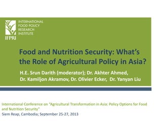 Food and Nutrition Security: What’s
the Role of Agricultural Policy in Asia?
Siem Reap, Cambodia; September 25-27, 2013
International Conference on “Agricultural Transformation in Asia: Policy Options for Food
and Nutrition Security”
H.E. Srun Darith (moderator); Dr. Akhter Ahmed,
Dr. Kamiljon Akramov, Dr. Olivier Ecker, Dr. Yanyan Liu
 