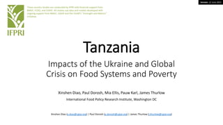 Version: 12 June 2022
Tanzania
Impacts of the Ukraine and Global
Crisis on Food Systems and Poverty
Xinshen Diao, Paul Dorosh, Mia Ellis, Pauw Karl, James Thurlow
International Food Policy Research Institute, Washington DC
These country studies are conducted by IFPRI with financial support from
BMGF, FCDO, and USAID. All studies use data and models developed with
ongoing support from BMGF, USAID and the CGIAR’s “Foresight and Metrics”
initiative.
Xinshen Diao (x.diao@cgiar.org) | Paul Dorosh (p.dorosh@cgiar.org) | James Thurlow (j.thurlow@cgiar.org)
 