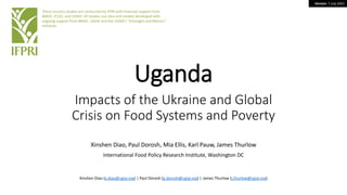 Version: 7 July 2022
Uganda
Impacts of the Ukraine and Global
Crisis on Food Systems and Poverty
Xinshen Diao, Paul Dorosh, Mia Ellis, Karl Pauw, James Thurlow
International Food Policy Research Institute, Washington DC
These country studies are conducted by IFPRI with financial support from
BMGF, FCDO, and USAID. All studies use data and models developed with
ongoing support from BMGF, USAID and the CGIAR’s “Foresight and Metrics”
initiative.
Xinshen Diao (x.diao@cgiar.org) | Paul Dorosh (p.dorosh@cgiar.org) | James Thurlow (j.thurlow@cgiar.org)
 