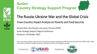 Sudan
Country Strategy Support Program
Funded by: Hosted by:
The Russia-Ukraine War and the Global Crisis
Cross-Country Impact Analysis on Poverty and Food Security
Xinshen Diao, Paul Dorosh, and James Thurlow (IFPRI)
Sudan Strategy Support Program Conference
Khartoum, 10 October, 2022
The cross-country analysis is based on the 19 country case studies conducted by IFPRI with financial support from BMGF, FCDO, USAID
and funders of CGIAR’s Foresight and Metrics and National Policies and Strategies Initiatives.
 