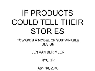 IF PRODUCTS COULD TELL THEIR STORIES TOWARDS A MODEL OF SUSTAINABLE DESIGN JEN VAN DER MEER NYU ITP April 18, 2010 