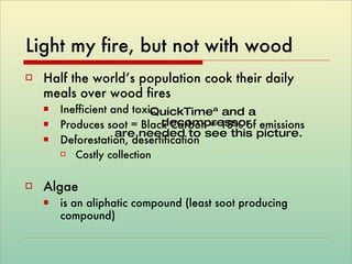 Light my fire, but not with wood Half the world’s population cook their daily meals over wood fires Inefficient and toxic Produces soot = Black Carbon = 18% of emissions Deforestation, desertification Costly collection Algae  is an aliphatic compound (least soot producing compound) 
