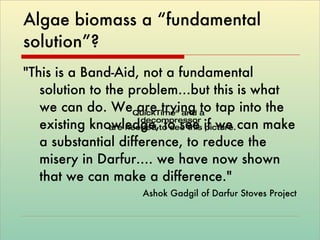 Algae biomass a “fundamental solution”?  "This is a Band-Aid, not a fundamental solution to the problem…but this is what we can do. We are trying to tap into the existing knowledge, to see if we can make a substantial difference, to reduce the misery in Darfur…. we have now shown that we can make a difference."  Ashok Gadgil of Darfur Stoves Project 