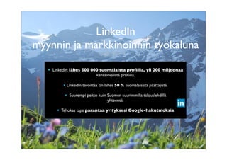 LinkedIn
myynnin ja markkinoinnin työkaluna
• LinkedIn: lähes 500 000 suomalaista proﬁilia, yli 200 miljoonaa
kansainvälistä proﬁilia.
• Mitä muuta lähes 500 000 suomalaista ja 200 miljoonaa kansainvälistä
päättäjää tavoittavaa kanavaa voit käyttää samalla tavalla ilmaiseksi?
• LinkedIn tavoittaa on lähes 50 % suomalaisista päättäjistä.
• Mikä muu media parantaa yrityksesi Google-hakutuloksia samalla tavalla –
• Suurempi peitto kuin ilmaiseksi?
Suomen suurimmilla talouslehdillä
yhteensä.
• Tehokas tapa parantaa yrityksesi Google-hakutuloksia

 