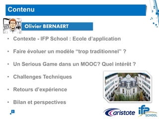 • Contexte - IFP School : Ecole d’application
• Faire évoluer un modèle “trop traditionnel” ?
• Un Serious Game dans un MOOC? Quel intérêt ?
• Challenges Techniques
• Retours d’expérience
• Bilan et perspectives
Contenu
2
Olivier BERNAERT
 