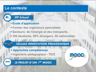 3
Le contexte
IFP School
LE PROJET D’UN 1er MOOC
 Ecole d’application
 Former des ingénieurs spécialisés
 Secteurs de l’énergie et des transports.
 350 étudiants, 50% étrangers, 50 nationalités
CELLULE INNOVATION PEDAGOGIQUE
 Approches compétences
 Ingénierie pédagogique - TICE
 