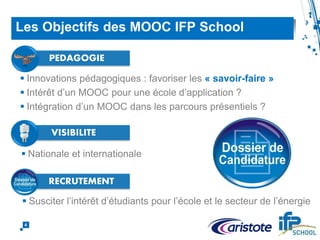  Innovations pédagogiques : favoriser les « savoir-faire »
 Intérêt d’un MOOC pour une école d’application ?
 Intégration d’un MOOC dans les parcours présentiels ?
4
Les Objectifs des MOOC IFP School
PEDAGOGIE
 Nationale et internationale
 Susciter l’intérêt d’étudiants pour l’école et le secteur de l’énergie
VISIBILITE
RECRUTEMENT
 