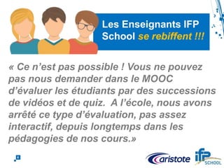 6
Les Enseignants IFP
School se rebiffent !!!
« Ce n’est pas possible ! Vous ne pouvez
pas nous demander dans le MOOC
d’évaluer les étudiants par des successions
de vidéos et de quiz. A l’école, nous avons
arrêté ce type d’évaluation, pas assez
interactif, depuis longtemps dans les
pédagogies de nos cours.»
 