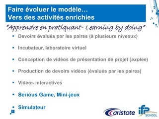 Achievements : completion rate
7
Faire évoluer le modèle…
Vers des activités enrichies
 Devoirs évalués par les paires (à plusieurs niveaux)
 Incubateur, laboratoire virtuel
 Conception de vidéos de présentation de projet (explee)
 Production de devoirs vidéos (évalués par les paires)
 Vidéos interactives
 Production d’un code de programmation testé par un robot
 Serious Game, Mini-jeux
 Simulateur
“Apprendre en pratiquant- Learning by doing”
 