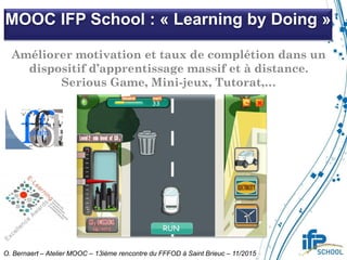 MOOC IFP School : « Learning by Doing »
O. Bernaert – Atelier MOOC – 13ième rencontre du FFFOD à Saint Brieuc – 11/2015
Améliorer motivation et taux de complétion dans un
dispositif d’apprentissage massif et à distance.
Serious Game, Mini-jeux, Tutorat,…
 