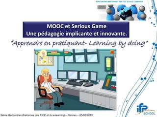 MOOC et Serious Game
Une pédagogie implicante et innovante.
“Apprendre en pratiquant- Learning by doing”
5ième Rencontres Bretonnes des TICE et du e-learning – Rennes – 05/06/2015
 