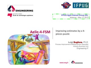 IFPUG Agile Interest Group (IG)
                               Webinar - May 17 2012




              Improving estimates by a 4-
Agile-4-FSM   pieces puzzle


                               Luigi Buglione, Ph.D.
                                     Buglione
              Process Improvement & Measurement Specialist
                                     Industry Business Unit
                                           Engineering.IT




                   www.eng.it
 