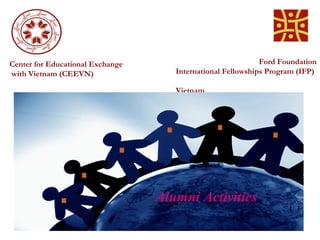 Center for Educational Exchange                              Ford Foundation
with Vietnam (CEEVN)                 International Fellowships Program (IFP)

                                     Vietnam




                                  Alumni Activities
 
