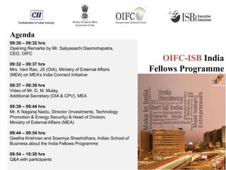 09:30 – 09:32 hrs:
Opening Remarks by Mr. Sabyasachi Dasmohapatra,
CEO, OIFC
09:32 – 09:37 hrs
Mrs. Vani Rao, JS (OIA), Ministry of External Affairs
(MEA) on MEA’s India Connect Initiative
09:37 – 09:39 hrs
Video of Mr. D. M. Mulay,
Additional Secretary (OIA & CPV), MEA
09:39 – 09:44 hrs:
Mr. K Nagaraj Naidu, Director (Investments, Technology
Promotion & Energy Security) & Head of Division,
Ministry of External Affairs (MEA)
09:44 – 09:54 hrs:
Geetha Krishnan and Sowmya Shashidhara, Indian School of
Business about the India Fellows Programme
09:54 – 10:30 hrs
Q&A with participants
Agenda
OIFC-ISB India
Fellows Programme
 
