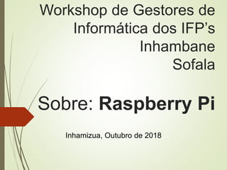 Workshop de Gestores de
Informática dos IFP’s
Inhambane
Sofala
Sobre: Raspberry Pi
Inhamizua, Outubro de 2018
 