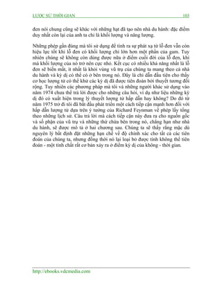 LƯỢC SỬ THỜI GIAN 103
http://ebooks.vdcmedia.com
đen nói chung cũng sẽ khác với những hạt đã tạo nên nhà du hành: đặc điểm
duy nhất còn lại của anh ta chỉ là khối lượng và năng lượng.
Những phép gần đúng mà tôi sử dụng để tính ra sự phát xạ từ lỗ đen vẫn còn
hiệu lực tốt khi lỗ đen có khối lượng chỉ lớn hơn một phần của gam. Tuy
nhiên chúng sẽ không còn dùng được nữa ở điểm cuối đời của lỗ đen, khi
mà khối lượng của nó trở nên cực nhỏ. Kết cục có nhiều khả năng nhất là lỗ
đen sẽ biến mất, ít nhất là khỏi vùng vũ trụ của chúng ta mang theo cả nhà
du hành và kỳ dị có thể có ở bên trong nó. Đây là chỉ dẫn đầu tiên cho thấy
cơ học lượng tử có thể khử các kỳ dị đã được tiên đoán bởi thuyết tương đối
rộng. Tuy nhiên các phương pháp mà tôi và những người khác sử dụng vào
năm 1974 chưa thể trả lời được cho những câu hỏi, ví dụ như liệu những kỳ
dị đó có xuất hiện trong lý thuyết lượng tử hấp dẫn hay không? Do đó từ
năm 1975 trở đi tôi đã bắt đầu phát triển một cách tiếp cận mạnh hơn đối với
hấp dẫn lượng tử dựa trên ý tưởng của Richard Feynman về phép lấy tổng
theo những lịch sử. Câu trả lời mà cách tiếp cận này đưa ra cho nguồn gốc
và số phận của vũ trụ và những thứ chứa bên trong nó, chẳng hạn như nhà
du hành, sẽ được mô tả ở hai chương sau. Chúng ta sẽ thấy rằng mặc dù
nguyên lý bất định đặt những hạn chế về độ chính xác cho tất cả các tiên
đoán của chúng ta, nhưng đồng thời nó lại loại bỏ được tính không thể tiên
đoán - một tính chất rất cơ bản xảy ra ở điểm kỳ dị của không - thời gian.
 