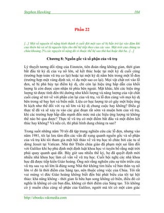 Stephen Hawking 104
http://ebooks.vdcmedia.com
Phần 22
[...] Một số nguyên tố nặng hình thành ở cuối đời một sao sẽ bị bắn trở lại vào đám khí
của thiên hà và sẽ là nguyên liệu cho thế hệ tiếp theo của các sao. Mặt trời của chúng ta
chứa khoảng 2% các nguyên tố nặng đó vì thuộc thế hệ sao thứ hai hoặc thứ ba...[...]
Chương 8: Nguồn gốc và số phận của vũ trụ
Lý thuyết tương đối rộng của Einstein, tiên đoán rằng không gian, thời gian
bắt đầu từ kỳ dị của vụ nổ lớn, sẽ kết thúc hoặc tại một kỳ dị cuối cùng
(trường hợp toàn vũ trụ co lại) hoặc tại một kỳ dị nằm bên trong một lỗ đen
(trường hợp một vùng định xứ, ví dụ một sao co lại). Mọi vật chất rơi vào lỗ
đen, sẽ bị phá hủy tại điểm kỳ dị, chỉ còn lại hiệu ứng hấp dẫn của khối
lượng là còn được cảm nhận từ phía bên ngoài. Mặt khác, khi các hiệu ứng
lượng tử được tính đến thì dường như khối lượng và năng lượng của vật chất
cuối cùng sẽ trở về với phần còn lại của vũ trụ, và lỗ đen cùng với mọi kỳ dị
bên trong sẽ bay hơi và biến mất. Liệu cơ học lượng tử có gây một hiệu ứng
bi kịch như thế đối với vụ nổ lớn và kỳ dị chung cuộc hay không? Điều gì
thực tế đã và sẽ xảy ra vào các giai đoạn rất sớm và muộn hơn của vũ trụ,
khi các trường hợp hấp dẫn mạnh đến mức mà các hiệu ứng lượng tử không
thể nào bỏ qua được? Thực tế vũ trụ có một điểm bắt đầu và một điểm kết
thúc hay không? Và nếu có, thì phải hình dung chúng ra sao?
Trong suốt những năm 70 tôi đã tập trung nghiên cứu các lỗ đen, nhưng vào
năm 1981, tôi lại lưu tâm đến các vấn đề xung quanh nguồn gốc và số phận
của vũ trụ khi tôi tham gia một hội thảo về vũ trụ học tổ chức bởi các tu sĩ
dòng Jesuit tại Vatican. Nhà thờ Thiên chúa giáo đã phạm một sai lầm đối
với Galileo khi họ phủ định một định luật khoa học vì tuyên bố rằng mặt trời
phải quay quanh quả đất. Bây giờ sau nhiều thế kỷ, họ đã quyết định mời
nhiều nhà khoa học làm cố vấn về vũ trụ học. Cuối hội nghị các nhà khoa
học đã được tiếp kiến Giáo hoàng. Ông nói rằng nghiên cứu sự tiến triển của
vũ trụ sau vụ nổ lớn là đúng song Nhà thờ không tìm hiểu về bản thân vụ nổ
lớn vì đó là thời điểm của Sáng tạo, nên thuộc công việc của Chúa. Tôi rất
vui mừng vì đức Giáo hoàng không biết đến bài phát biểu của tôi tại hội
thảo: khả năng không - thời gian là hữu hạn song không có biên, điều đó có
nghĩa là không có cái ban đầu, không có thời điểm của Sáng tạo. Tôi không
có ý muốn chịu cùng số phận của Galileo, người mà tôi có một cảm giác
 