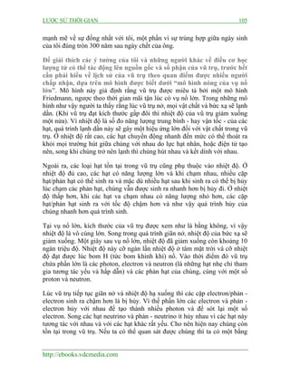 LƯỢC SỬ THỜI GIAN 105
http://ebooks.vdcmedia.com
mạnh mẽ về sự đồng nhất với tôi, một phần vì sự trùng hợp giữa ngày sinh
của tôi đúng tròn 300 năm sau ngày chết của ông.
Để giải thích các ý tưởng của tôi và những người khác về điều cơ học
lượng tử có thể tác động lên nguồn gốc và số phận của vũ trụ, trước hết
cần phải hiểu về lịch sử của vũ trụ theo quan điểm được nhiều người
chấp nhận, dựa trên mô hình được biết dưới “mô hình nóng của vụ nổ
lớn”. Mô hình này giả định rằng vũ trụ được miêu tả bởi một mô hình
Friedmann, ngược theo thời gian mãi tận lúc có vụ nổ lớn. Trong những mô
hình như vậy người ta thấy rằng lúc vũ trụ nở, mọi vật chất và bức xạ sẽ lạnh
dần. (Khi vũ trụ đạt kích thước gấp đôi thì nhiệt độ của vũ trụ giảm xuống
một nửa). Vì nhiệt độ là số đo năng lượng trung bình - hay vận tốc - của các
hạt, quá trình lạnh dần này sẽ gây một hiệu ứng lớn đối với vật chất trong vũ
trụ. Ở nhiệt độ rất cao, các hạt chuyển động nhanh đến mức có thể thoát ra
khỏi mọi trường hút giữa chúng với nhau do lực hạt nhân, hoặc điện tử tạo
nên, song khi chúng trở nên lạnh thì chúng hút nhau và kết dính với nhau.
Ngoài ra, các loại hạt tồn tại trong vũ trụ cũng phụ thuộc vào nhiệt độ. Ở
nhiệt độ đủ cao, các hạt có năng lượng lớn và khi chạm nhau, nhiều cặp
hạt/phản hạt có thể sinh ra và mặc dù nhiều hạt sau khi sinh ra có thể bị hủy
lúc chạm các phản hạt, chúng vẫn được sinh ra nhanh hơn bị hủy đi. Ở nhiệt
độ thấp hơn, khi các hạt va chạm nhau có năng lượng nhỏ hơn, các cặp
hạt/phản hạt sinh ra với tốc độ chậm hơn và như vậy quá trình hủy của
chúng nhanh hơn quá trình sinh.
Tại vụ nổ lớn, kích thước của vũ trụ được xem như là bằng không, vì vậy
nhiệt độ là vô cùng lớn. Song trong quá trình giãn nở, nhiệt độ của bức xạ sẽ
giảm xuống. Một giây sau vụ nổ lớn, nhiệt độ đã giảm xuống còn khoảng 10
ngàn triệu độ. Nhiệt độ này cỡ ngàn lần nhiệt độ ở tâm mặt trời và cỡ nhiệt
độ đạt được lúc bom H (tức bom khinh khí) nổ. Vào thời điểm đó vũ trụ
chứa phần lớn là các photon, electron và neutron (là những hạt nhẹ chỉ tham
gia tương tác yếu và hấp dẫn) và các phản hạt của chúng, cùng với một số
proton và neutron.
Lúc vũ trụ tiếp tục giãn nở và nhiệt độ hạ xuống thì các cặp electron/phản -
electron sinh ra chậm hơn là bị hủy. Vì thế phần lớn các electron và phản -
electron hủy với nhau để tạo thành nhiều photon và để sót lại một số
electron. Song các hạt neutrino và phản - neutrino ít hủy nhau vì các hạt này
tương tác với nhau và với các hạt khác rất yếu. Cho nên hiện nay chúng còn
tồn tại trong vũ trụ. Nếu ta có thể quan sát được chúng thì ta có một bằng
 