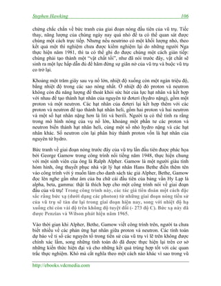Stephen Hawking 106
http://ebooks.vdcmedia.com
chứng chắc chắn về bức tranh của giai đoạn nóng đầu tiên của vũ trụ. Tiếc
thay, năng lượng của chúng ngày nay quá nhỏ để ta có thể quan sát được
chúng một cách trực tiếp. Nhưng nếu neutrino có một khối lượng nhỏ, theo
kết quả một thí nghiệm chưa được kiểm nghiệm lại do những người Nga
thực hiện năm 1981, thì ta có thể ghi đo được chúng một cách gián tiếp:
chúng phải tạo thành một “vật chất tối”, như đã nói trước đây, vật chất sẽ
sinh ra một lực hấp dẫn đủ để hãm đứng sự giãn nở của vũ trụ và buộc vũ trụ
co trở lại.
Khoảng một trăm giây sau vụ nổ lớn, nhiệt độ xuống còn một ngàn triệu độ,
bằng nhiệt độ trong các sao nóng nhất. Ở nhiệt độ đó proton và neutron
không còn đủ năng lượng để thoát khỏi sức hút của lực hạt nhân và kết hợp
với nhau để tạo thành hạt nhân của nguyên tử đơteri (hydro nặng), gồm một
proton và một neutron. Các hạt nhân của đơteri lại kết hợp thêm với các
proton và neutron để tạo thành hạt nhân heli, gồm hai proton và hai neutron
và một số hạt nhân nặng hơn là liti và berili. Người ta có thể tính ra rằng
trong mô hình nóng của vụ nổ lớn, khoảng một phần tư các proton và
neutron biến thành hạt nhân heli, cùng một số nhỏ hydro nặng và các hạt
nhân khác. Số neutron còn lại phân hủy thành proton vốn là hạt nhân của
nguyên tử hydro.
Bức tranh về giai đoạn nóng trước đây của vũ trụ lần đầu tiên được phác họa
bởi George Gamow trong công trình nổi tiếng năm 1948, thực hiện chung
với một sinh viên của ông là Ralph Alpher. Gamow là một người giàu tính
hóm hỉnh, ông thuyết phục nhà vật lý hạt nhân Hans Bethe điền thêm tên
vào công trình với ý muốn làm cho danh sách tác giả Alpher, Bethe, Gamow
đọc lên nghe gần như âm của ba chữ cái đầu tiên của bảng vần Hy Lạp là
alpha, beta, gamma: thật là thích hợp cho một công trình nói về giai đoạn
đầu của vũ trụ! Trong công trình này, các tác giả tiên đoán một cách đặc
sắc rằng bức xạ (dưới dạng các photon) từ những giai đoạn nóng tiền sử
của vũ trụ sẽ tàn dư lại trong giai đoạn hiện nay, song với nhiệt độ hạ
xuống chỉ còn vài độ trên không độ tuyệt đối (- 273 độ C). Bức xạ này đã
được Penzias và Wilson phát hiện năm 1965.
Vào thời gian khi Alpher, Bethe, Gamow viết công trình trên, người ta chưa
biết nhiều về các phản ứng hạt nhân giữa proton và neutron. Các tính toán
dự báo về tỉ số các nguyên tố trong tiền sử của vũ trụ vì lẽ trên không được
chính xác lắm, song những tính toán đó đã được thực hiện lại trên cơ sở
những kiến thức hiện đại và cho những kết quả trùng hợp tốt với các quan
trắc thực nghiệm. Khó mà cắt nghĩa theo một cách nào khác vì sao trong vũ
 
