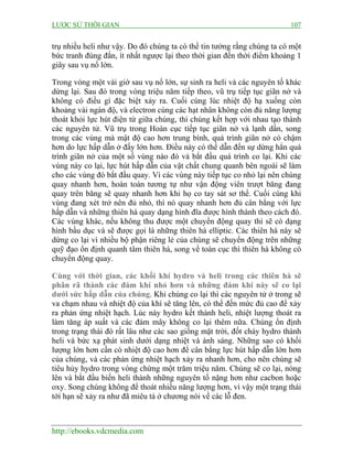 LƯỢC SỬ THỜI GIAN 107
http://ebooks.vdcmedia.com
trụ nhiều heli như vậy. Do đó chúng ta có thể tin tưởng rằng chúng ta có một
bức tranh đúng đắn, ít nhất ngược lại theo thời gian đến thời điểm khoảng 1
giây sau vụ nổ lớn.
Trong vòng một vài giờ sau vụ nổ lớn, sự sinh ra heli và các nguyên tố khác
dừng lại. Sau đó trong vòng triệu năm tiếp theo, vũ trụ tiếp tục giãn nở và
không có điều gì đặc biệt xảy ra. Cuối cùng lúc nhiệt độ hạ xuống còn
khoảng vài ngàn độ, và electron cùng các hạt nhân không còn đủ năng lượng
thoát khỏi lực hút điện từ giữa chúng, thì chúng kết hợp với nhau tạo thành
các nguyên tử. Vũ trụ trong Hoàn cục tiếp tục giãn nở và lạnh dần, song
trong các vùng mà mật độ cao hơn trung bình, quá trình giãn nở có chậm
hơn do lực hấp dẫn ở đấy lớn hơn. Điều này có thể dẫn đến sự dừng hẳn quá
trình giãn nở của một số vùng nào đó và bắt đầu quá trình co lại. Khi các
vùng này co lại, lực hút hấp dẫn của vật chất chung quanh bên ngoài sẽ làm
cho các vùng đó bắt đầu quay. Vì các vùng này tiếp tục co nhỏ lại nên chúng
quay nhanh hơn, hoàn toàn tương tự như vận động viên trượt băng đang
quay trên băng sẽ quay nhanh hơn khi họ co tay sát sơ thể. Cuối cùng khi
vùng đang xét trở nên đủ nhỏ, thì nó quay nhanh hơn đủ cân bằng với lực
hấp dẫn và những thiên hà quay dạng hình đĩa được hình thành theo cách đó.
Các vùng khác, nếu không thu được một chuyển động quay thì sẽ có dạng
hình bầu dục và sẽ được gọi là những thiên hà elliptic. Các thiên hà này sẽ
dừng co lại vì nhiều bộ phận riêng lẻ của chúng sẽ chuyển động trên những
quỹ đạo ổn định quanh tâm thiên hà, song về toàn cục thì thiên hà không có
chuyển động quay.
Cùng với thời gian, các khối khí hydro và heli trong các thiên hà sẽ
phân rã thành các đám khí nhỏ hơn và những đám khí này sẽ co lại
dưới sức hấp dẫn của chúng. Khi chúng co lại thì các nguyên tử ở trong sẽ
va chạm nhau và nhiệt độ của khí sẽ tăng lên, có thể đến mức đủ cao để xảy
ra phản ứng nhiệt hạch. Lúc này hydro kết thành heli, nhiệt lượng thoát ra
làm tăng áp suất và các đám mây không co lại thêm nữa. Chúng ổn định
trong trạng thái đó rất lâu như các sao giống mặt trời, đốt cháy hydro thành
heli và bức xạ phát sinh dưới dạng nhiệt và ánh sáng. Những sao có khối
lượng lớn hơn cần có nhiệt độ cao hơn để cân bằng lực hút hấp dẫn lớn hơn
của chúng, và các phản ứng nhiệt hạch xảy ra nhanh hơn, cho nên chúng sẽ
tiêu hủy hydro trong vòng chừng một trăm triệu năm. Chúng sẽ co lại, nóng
lên và bắt đầu biến heli thành những nguyên tố nặng hơn như cacbon hoặc
oxy. Song chúng không để thoát nhiều năng lượng hơn, vì vậy một trạng thái
tới hạn sẽ xảy ra như đã miêu tả ở chương nói về các lỗ đen.
 