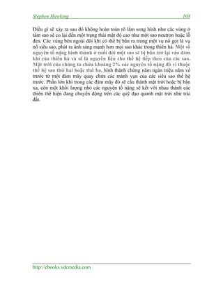 Stephen Hawking 108
http://ebooks.vdcmedia.com
Điều gì sẽ xảy ra sau đó không hoàn toàn rõ lắm song hình như các vùng ở
tâm sao sẽ co lại đến một trạng thái mật độ cao như một sao neutron hoặc lỗ
đen. Các vùng bên ngoài đôi khi có thể bị bắn ra trong một vụ nổ gọi là vụ
nổ siêu sao, phát ra ánh sáng mạnh hơn mọi sao khác trong thiên hà. Một số
nguyên tố nặng hình thành ở cuối đời một sao sẽ bị bắn trở lại vào đám
khí của thiên hà và sẽ là nguyên liệu cho thế hệ tiếp theo của các sao.
Mặt trời của chúng ta chứa khoảng 2% các nguyên tố nặng đó vì thuộc
thế hệ sao thứ hai hoặc thứ ba, hình thành chừng năm ngàn triệu năm về
trước từ một đám mây quay chứa các mảnh vụn của các siêu sao thế hệ
trước. Phần lớn khí trong các đám mây đó sẽ cấu thành mặt trời hoặc bị bắn
xa, còn một khối lượng nhỏ các nguyên tố nặng sẽ kết với nhau thành các
thiên thể hiện đang chuyển động trên các quỹ đạo quanh mặt trời như trái
đất.
 