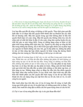 LƯỢC SỬ THỜI GIAN 109
http://ebooks.vdcmedia.com
Phần 23
[...] Nếu vũ trụ vô cùng trong không gian, hoặc nếu tồn tại vô số vũ trụ, thì phải tồn tại ở
đâu đó nhiều vùng lớn đã trở nên đồng nhất. Tình huống này giống như lúc có một đàn
khỉ rất đông gõ máy chữ - phần lớn những điều chúng gõ ra vô nghĩa nhưng cũng không
loại trừ có xác suất là chúng thu được một bài thơ ngắn của Shakespear..[...]
Lúc ban đầu quả đất rất nóng và không có khí quyển. Theo thời gian quả đất
lạnh dần và có được bầu khí quyển hình thành nhờ sự khuếch tán các chất
khí từ khoáng chất. Bầu khí quyển trong quá khứ không phải là bầu khí
quyển thích hợp với cuộc sống. Bầu khí quyển này không chứa ôxy mà chỉ
chứa một số chất khí khác là độc tố cho cuộc sống như sunfua hydro (là các
chất khí gây ra mùi trứng thối). Song có những dạng sống sơ khai có thể
phát triển trong những điều kiện như vậy. Người ta cho rằng sự sống đó bắt
đầu trong những đại dương, rất có thể là kết quả ngẫu nhiên của sự phức hợp
các nguyên tử thành những cấu trúc lớn, gọi là đại phân tử, những đại phân
tử này có khả năng tập hợp nhiều nguyên tử khác trong đại dương thành
những cấu trúc tương tự. Như thế chúng có thể tự tạo và sinh sản.
Trong một số trường hợp có thể xảy ra các sai lầm trong quá trình sinh
sản. Phần lớn các sai lầm đó dẫn đến những đại phân tử mới không có
khả năng tự tạo và do đó tàn lụi dần. Song cũng có những sai lầm dẫn
đến những đại phân tử lại có khả năng tự tạo. Các đại phân tử này hoàn
hảo hơn và sẽ thay thế dần các đại phân tử trước. Bằng cách đó hình thành
một quá trình tiến hóa dẫn đến sự phát triển những cơ thể phức tạp hơn, có
khả năng tự tạo. Những dạng sống sơ đẳng lúc đầu tiêu thụ nhiều nguyên
liệu khác nhau như sunfua hydro và ôxy thoát sinh. Quá trình này dần dần
biến đổi thành phần của khí quyển đến hiện trạng và do đó tạo điều kiện
thuận lợi cho các dạng sống cao cấp hơn như cá, bò sát, loài có vú, và cuối
cùng là con người.
Bức tranh phác họa trên đây của vũ trụ từ trạng thái rất nóng và lạnh dần
trong quá trình giãn nở của vũ trụ phù hợp với những quan trắc có được. Tuy
nhiên, bức tranh đó cũng đặt ra nhiều câu hỏi quan trọng chưa có câu trả lời:
(1) Tại vì sao vũ trụ nóng đến như vậy ở các giai đoạn đầu tiên?
 