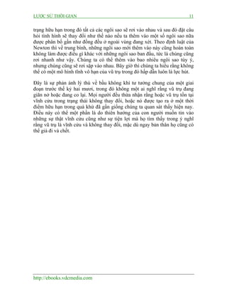 LƯỢC SỬ THỜI GIAN 11
http://ebooks.vdcmedia.com
trạng hữu hạn trong đó tất cả các ngôi sao sẽ rơi vào nhau và sau đó đặt câu
hỏi tình hình sẽ thay đổi như thế nào nếu ta thêm vào một số ngôi sao nữa
được phân bố gần như đồng đều ở ngoài vùng đang xét. Theo định luật của
Newton thì về trung bình, những ngôi sao mới thêm vào này cũng hoàn toàn
không làm được điều gì khác với những ngôi sao ban đầu, tức là chúng cũng
rơi nhanh như vậy. Chúng ta có thể thêm vào bao nhiêu ngôi sao tùy ý,
nhưng chúng cũng sẽ rơi sập vào nhau. Bây giờ thì chúng ta hiểu rằng không
thể có một mô hình tĩnh vô hạn của vũ trụ trong đó hấp dẫn luôn là lực hút.
Đây là sự phản ánh lý thú về bầu không khí tư tưởng chung của một giai
đoạn trước thế kỷ hai mươi, trong đó không một ai nghĩ rằng vũ trụ đang
giãn nở hoặc đang co lại. Mọi người đều thừa nhận rằng hoặc vũ trụ tồn tại
vĩnh cửu trong trạng thái không thay đổi, hoặc nó được tạo ra ở một thời
điểm hữu hạn trong quá khứ đã gần giống chúng ta quan sát thấy hiện nay.
Điều này có thể một phần là do thiên hướng của con người muốn tin vào
những sự thật vĩnh cửu cũng như sự tiện lợi mà họ tìm thấy trong ý nghĩ
rằng vũ trụ là vĩnh cửu và không thay đổi, mặc dù ngay bản thân họ cũng có
thể già đi và chết.
 